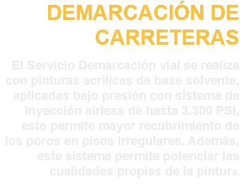 DEMARCACIÓN DE CARRETERAS El Servicio Demarcación vial se realiza con pinturas acrílicas de base solvente, aplicadas bajo presión con sistema de inyección airless de hasta 3.300 PSI, esto permite mayor recubrimiento de los poros en pisos irregulares. Además, este sistema permite potenciar las cualidades propias de la pintura.